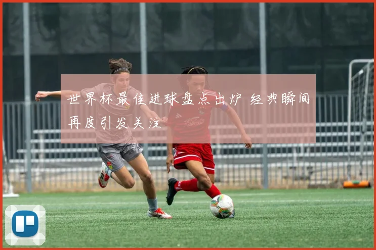 世界杯最佳进球盘点出炉 经典瞬间再度引发关注