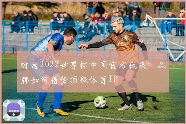 对话2022世界杯中国官方代表：品牌如何借势顶级体育IP