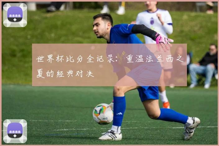 世界杯比分全记录：重温法兰西之夏的经典对决