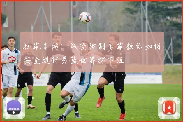 独家专访：风险控制专家教你如何安全进行男篮世界杯下注