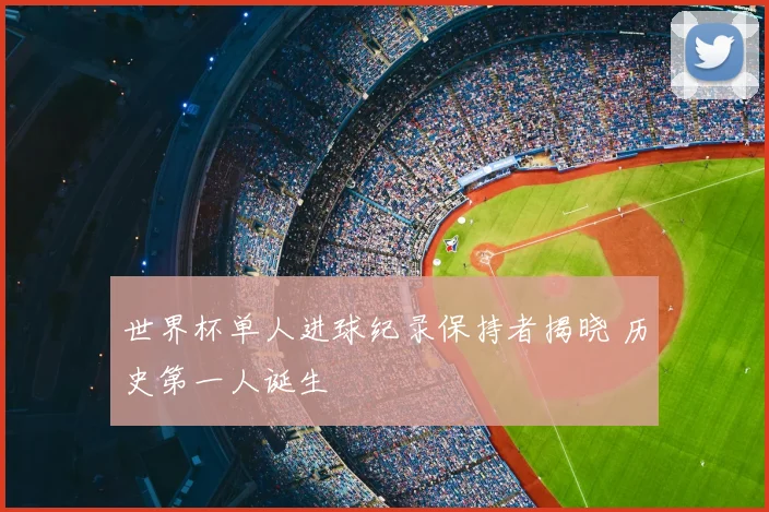 世界杯单人进球纪录保持者揭晓 历史第一人诞生