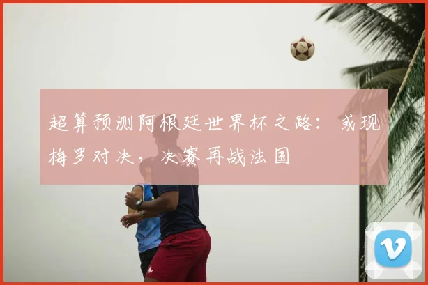 超算预测阿根廷世界杯之路:或现梅罗对决,决赛再战法国
