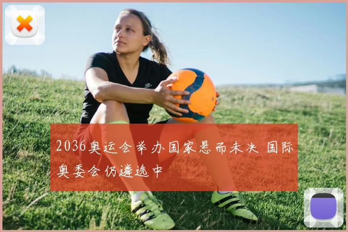 2036奥运会举办国家悬而未决 国际奥委会仍遴选中