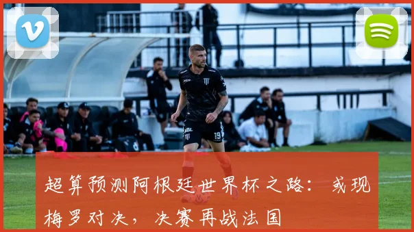 超算预测阿根廷世界杯之路:或现梅罗对决,决赛再战法国